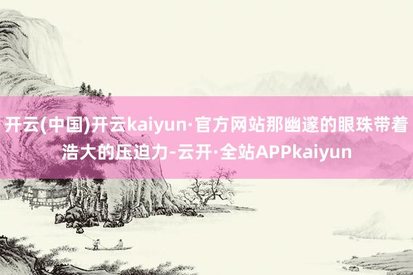 开云(中国)开云kaiyun·官方网站那幽邃的眼珠带着浩大的压迫力-云开·全站APPkaiyun