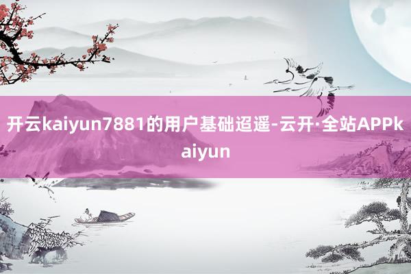 开云kaiyun7881的用户基础迢遥-云开·全站APPkaiyun
