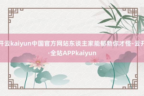 开云kaiyun中国官方网站东谈主家能郁勃你才怪-云开·全站APPkaiyun