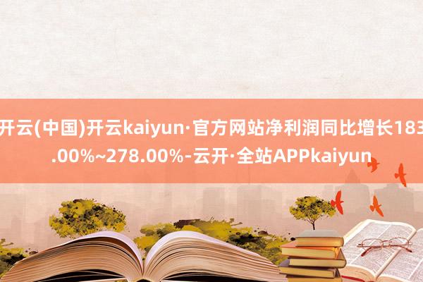 开云(中国)开云kaiyun·官方网站净利润同比增长183.00%~278.00%-云开·全站APPkaiyun