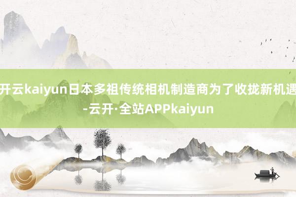 开云kaiyun日本多祖传统相机制造商为了收拢新机遇-云开·全站APPkaiyun