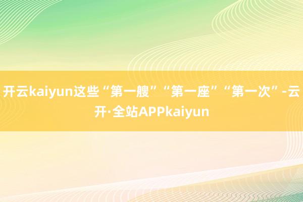 开云kaiyun这些“第一艘”“第一座”“第一次”-云开·全站APPkaiyun