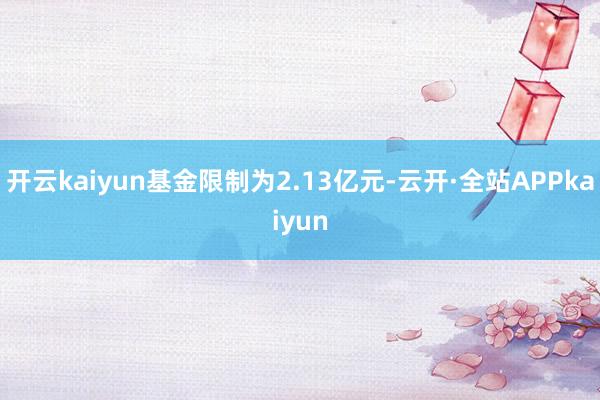 开云kaiyun基金限制为2.13亿元-云开·全站APPkaiyun