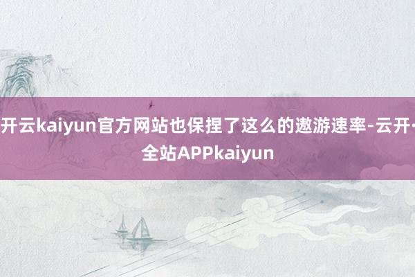 开云kaiyun官方网站也保捏了这么的遨游速率-云开·全站APPkaiyun