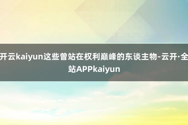 开云kaiyun这些曾站在权利巅峰的东谈主物-云开·全站APPkaiyun