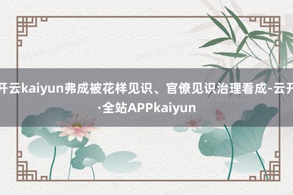 开云kaiyun弗成被花样见识、官僚见识治理看成-云开·全站APPkaiyun
