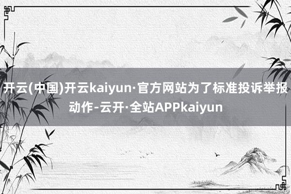 开云(中国)开云kaiyun·官方网站为了标准投诉举报动作-云开·全站APPkaiyun