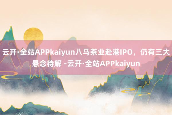云开·全站APPkaiyun八马茶业赴港IPO，仍有三大悬念待解 -云开·全站APPkaiyun