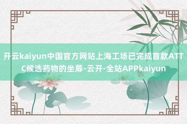 开云kaiyun中国官方网站上海工场已完成首款ATTC候选药物的坐蓐-云开·全站APPkaiyun