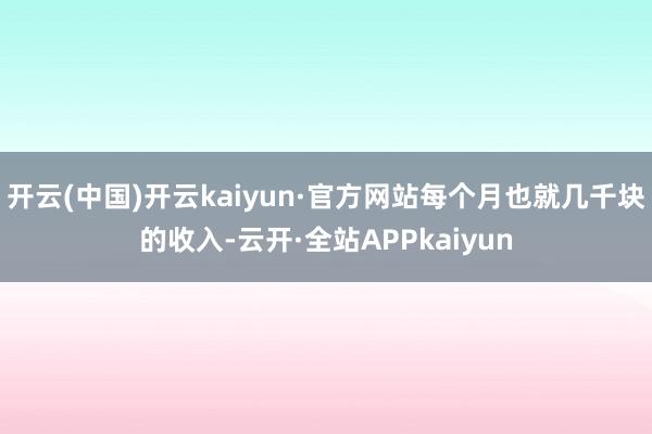 开云(中国)开云kaiyun·官方网站每个月也就几千块的收入-云开·全站APPkaiyun