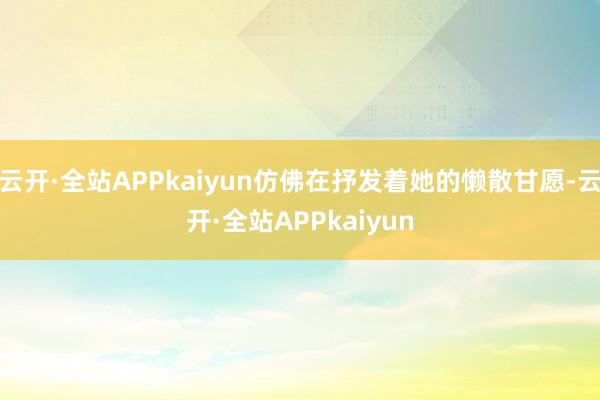 云开·全站APPkaiyun仿佛在抒发着她的懒散甘愿-云开·全站APPkaiyun