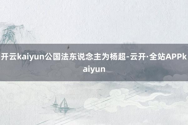 开云kaiyun公国法东说念主为杨超-云开·全站APPkaiyun