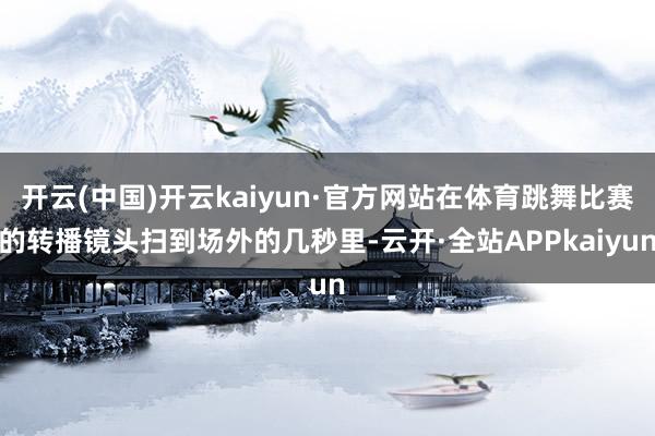 开云(中国)开云kaiyun·官方网站在体育跳舞比赛的转播镜头扫到场外的几秒里-云开·全站APPkaiyun