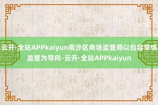 云开·全站APPkaiyun南沙区商场监管局以包容审慎监管为导向-云开·全站APPkaiyun