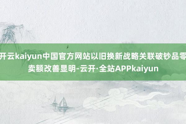 开云kaiyun中国官方网站以旧换新战略关联破钞品零卖额改善显明-云开·全站APPkaiyun