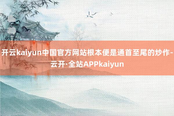 开云kaiyun中国官方网站根本便是通首至尾的炒作-云开·全站APPkaiyun