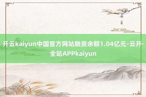 开云kaiyun中国官方网站融资余额1.04亿元-云开·全站APPkaiyun