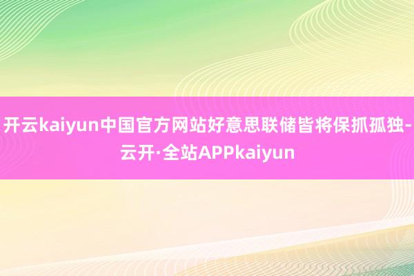 开云kaiyun中国官方网站好意思联储皆将保抓孤独-云开·全站APPkaiyun