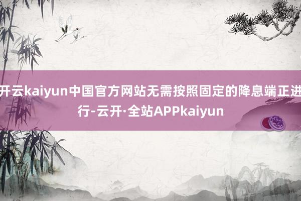 开云kaiyun中国官方网站无需按照固定的降息端正进行-云开·全站APPkaiyun