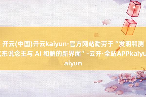 开云(中国)开云kaiyun·官方网站勤劳于“发明和测试东说念主与 AI 和解的新界面”-云开·全站APPkaiyun