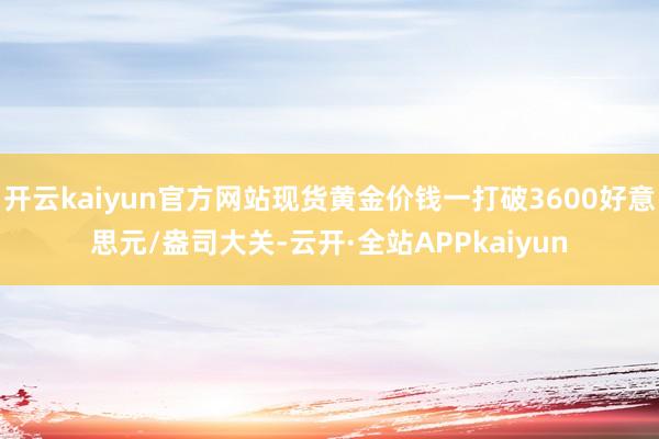 开云kaiyun官方网站现货黄金价钱一打破3600好意思元/盎司大关-云开·全站APPkaiyun