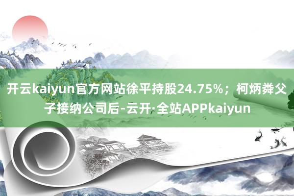 开云kaiyun官方网站徐平持股24.75%；柯炳粦父子接纳公司后-云开·全站APPkaiyun