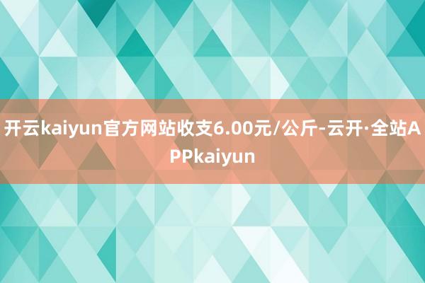 开云kaiyun官方网站收支6.00元/公斤-云开·全站APPkaiyun