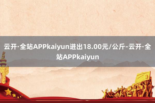 云开·全站APPkaiyun进出18.00元/公斤-云开·全站APPkaiyun