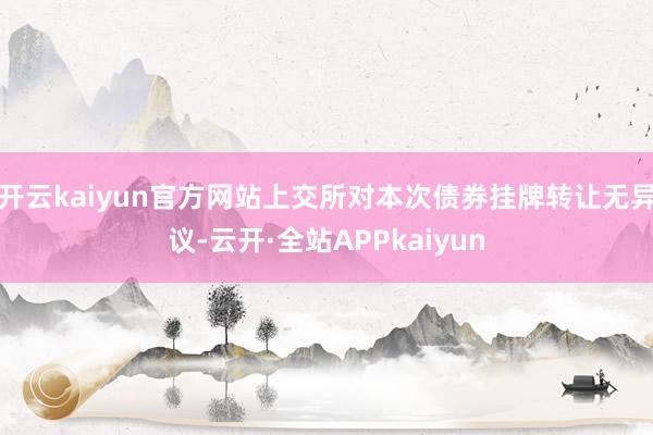 开云kaiyun官方网站上交所对本次债券挂牌转让无异议-云开·全站APPkaiyun