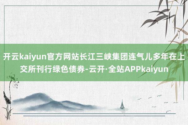 开云kaiyun官方网站长江三峡集团连气儿多年在上交所刊行绿色债券-云开·全站APPkaiyun