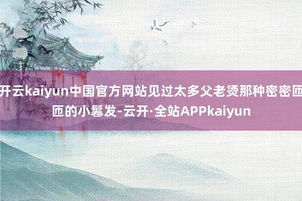 开云kaiyun中国官方网站见过太多父老烫那种密密匝匝的小鬈发-云开·全站APPkaiyun