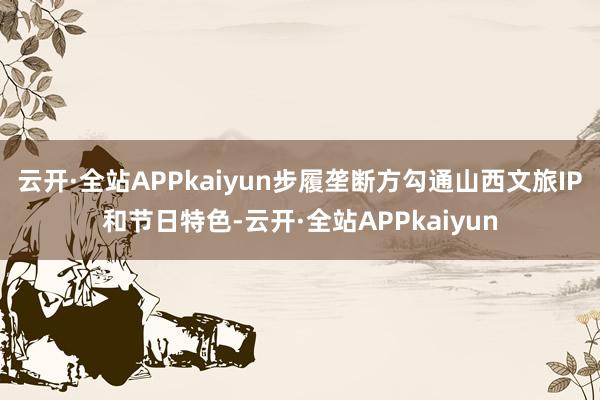 云开·全站APPkaiyun步履垄断方勾通山西文旅IP和节日特色-云开·全站APPkaiyun