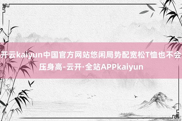 开云kaiyun中国官方网站悠闲局势配宽松T恤也不会压身高-云开·全站APPkaiyun