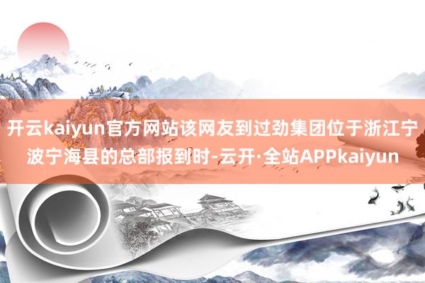 开云kaiyun官方网站该网友到过劲集团位于浙江宁波宁海县的总部报到时-云开·全站APPkaiyun