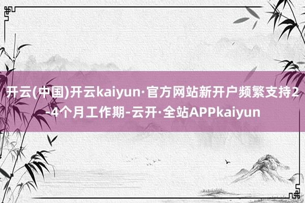 开云(中国)开云kaiyun·官方网站新开户频繁支持2-4个月工作期-云开·全站APPkaiyun
