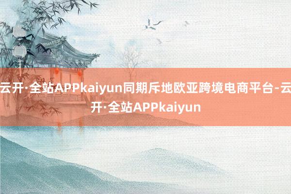 云开·全站APPkaiyun同期斥地欧亚跨境电商平台-云开·全站APPkaiyun