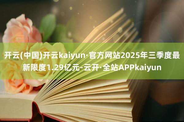 开云(中国)开云kaiyun·官方网站2025年三季度最新限度1.29亿元-云开·全站APPkaiyun