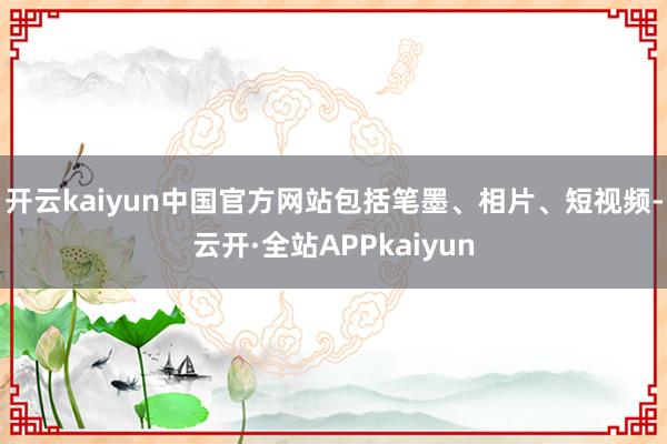 开云kaiyun中国官方网站包括笔墨、相片、短视频-云开·全站APPkaiyun