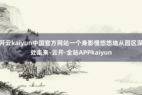 开云kaiyun中国官方网站一个身影慢悠悠地从园区深处走来-云开·全站APPkaiyun