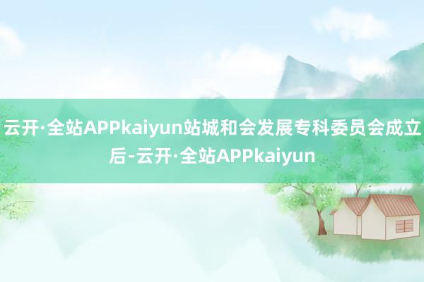 云开·全站APPkaiyun站城和会发展专科委员会成立后-云开·全站APPkaiyun