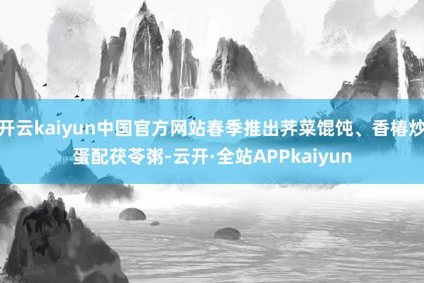 开云kaiyun中国官方网站春季推出荠菜馄饨、香椿炒蛋配茯苓粥-云开·全站APPkaiyun