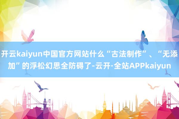 开云kaiyun中国官方网站什么“古法制作”、“无添加”的浮松幻思全防碍了-云开·全站APPkaiyun