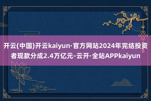 开云(中国)开云kaiyun·官方网站2024年完结投资者现款分成2.4万亿元-云开·全站APPkaiyun