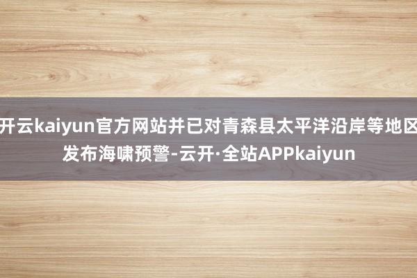 开云kaiyun官方网站并已对青森县太平洋沿岸等地区发布海啸预警-云开·全站APPkaiyun