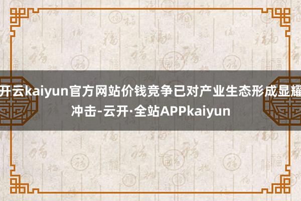 开云kaiyun官方网站价钱竞争已对产业生态形成显耀冲击-云开·全站APPkaiyun