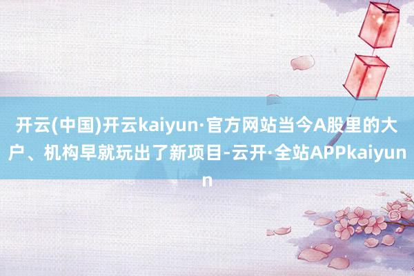 开云(中国)开云kaiyun·官方网站当今A股里的大户、机构早就玩出了新项目-云开·全站APPkaiyun
