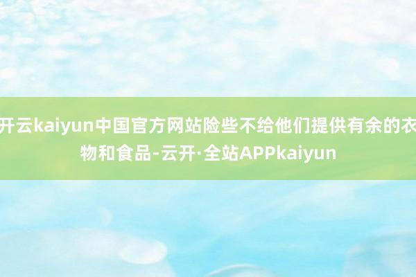开云kaiyun中国官方网站险些不给他们提供有余的衣物和食品-云开·全站APPkaiyun