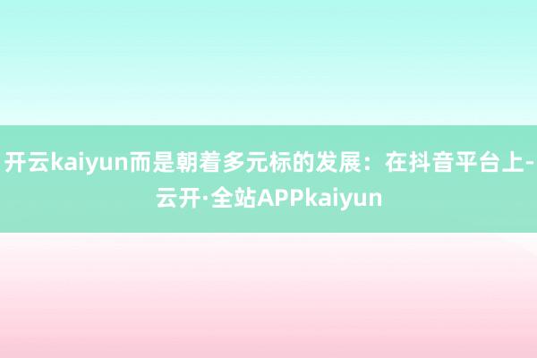 开云kaiyun而是朝着多元标的发展：在抖音平台上-云开·全站APPkaiyun