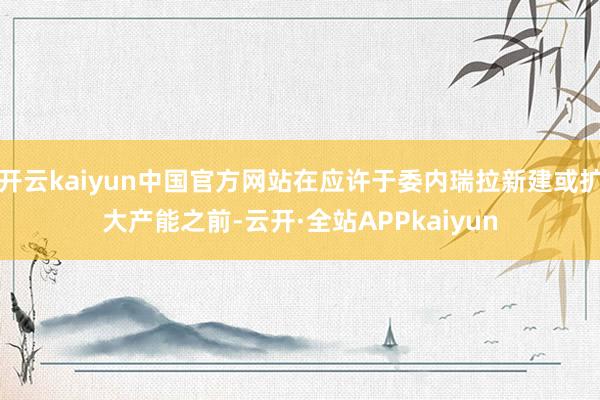 开云kaiyun中国官方网站在应许于委内瑞拉新建或扩大产能之前-云开·全站APPkaiyun