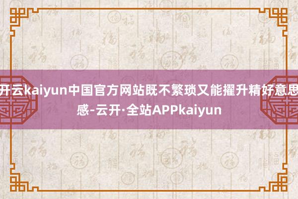 开云kaiyun中国官方网站既不繁琐又能擢升精好意思感-云开·全站APPkaiyun